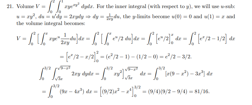 = £²6²² xyey² dydx. For the inner integral (with respect to y), we will use u-sub:
u = xy², du = u'dy = 2xydy ⇒ dy = 2du, the y-limits become u(0) = 0 and u(1) = x and
the volume integral becomes:
21. Volume V =
"I
I
1
V
=
- [² [²* zye" Lydu]dz - f²f²c²/2 du]dx = ª [cª/2]* dx = √² [c²/2 - 1/2] dz
²
[
dx =
2xy
= [e² /2 − x/2]² = (e² /2 − 1) − (1/2 − 0) = e²/2 − 3/2.
-
0
13³1² [x²=*
√3x
r3/2
-3/2
- [³ ² xy² √²²" dx = ["¹" [2(9-x^²) = 3x³) dr
0
√√3x
0
2xy dyda = ay
3/2
= 1³th² (9x - - 4x³) dx
= [(9/2)x² − x4]3/² =
=
0
= (9/4)(9/2-9/4)= 81/16.