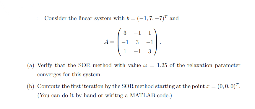 Consider the linear system with b = (-1,7, -7) and
1
+(239)
A
=
-1
-1
1
-1
(a) Verify that the SOR method with value w =
1.25 of the relaxation parameter
converges for this system.
(b) Compute the first iteration by the SOR method starting at the point x =
(You can do it by hand or wiritng a MATLAB code.)
(0, 0, 0).
