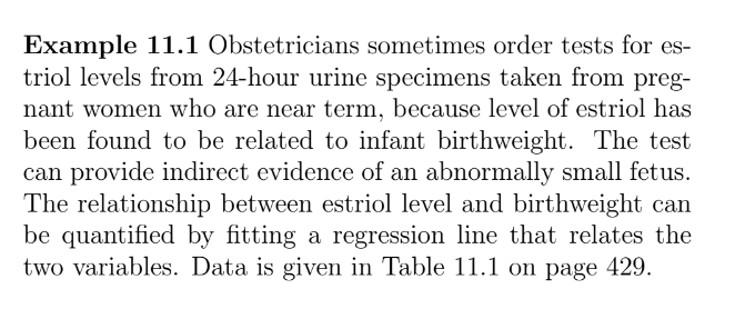 Example 11.1 Obstetricians sometimes order tests for es-
triol levels from 24-hour urine specimens taken from preg-
nant women who are near term, because level of estriol has
been found to be related to infant birthweight. The test
can provide indirect evidence of an abnormally small fetus.
The relationship between estriol level and birthweight can
be quantified by fitting a regression line that relates the
two variables. Data is given in Table 11.1 on page 429.