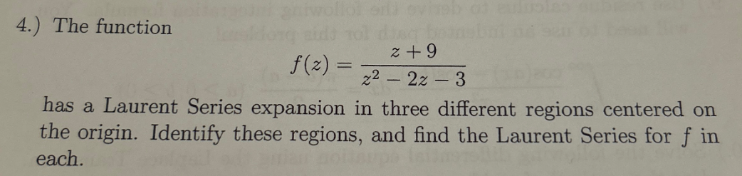 4.) The function
gniwollol erl) evireb
diag boa
f(z) =
2 +9
22-2z-3
has a Laurent Series expansion in three different regions centered on
the origin. Identify these regions, and find the Laurent Series for f in
each.