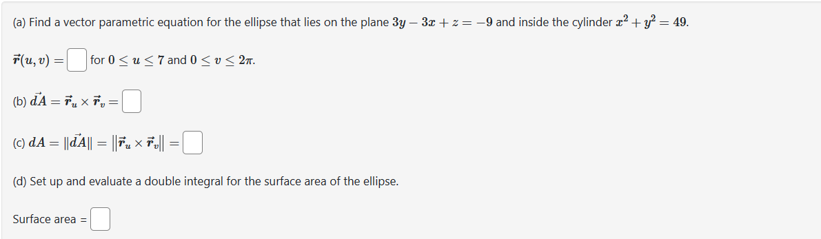 (a) Find a vector parametric equation for the ellipse that lies on the plane 3y - 3x + z = −9 and inside the cylinder x² + y² = 49.
r(u, v) = for 0 ≤ u ≤ 7 and 0 ≤ v ≤ 2m.
(b) đẢ=ổu xỂ =
(c) d.A = ||dA|| = ||☎„ × Ťv||
=
(d) Set up and evaluate a double integral for the surface area of the ellipse.
Surface area =
