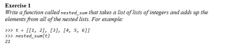 Exercise 1
Write a function called nested_sum that takes a list of lists of integers and adds up the
elements from all of the nested lists. For example:
>>> t = [[1, 2], [3], [4, 5, 6]]
>>> nested_sum(t)
21