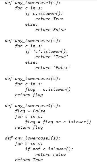 def any_Lowercasel(s):
for c in s:
if c.
islower():
return True
else:
return false
def any_Lowercase2 (s):
for c in s:
if 'c'.islower():
return 'True'
else:
return 'False'
def any_Lowercase3 (s):
for c in s:
flag = c.islower ()
return flag
def any_Lowercase4(s):
flag = False
for c in s:
flag = flag or c.islower()
return flag
def any_Lowercase5 (s):
for c in s:
if not c.islower():
return False
return True