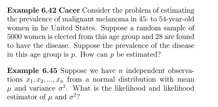 Example 6.42 Cacer Consider the problem of estimating
the prevalence of malignant melanoma in 45- to 54-year-old
women in he United States. Suppose a random sample of
5000 women is elected from this age group and 28 are found
to have the disease. Suppose the prevalence of the disease
in this age group is p. How can p be estimated?
Example 6.45 Suppose we have n independent observa-
tions x1, x2,, xn from a normal distribution with mean
μ and variance o². What is the likelihood and likelihood
estimator of μ and σ²?