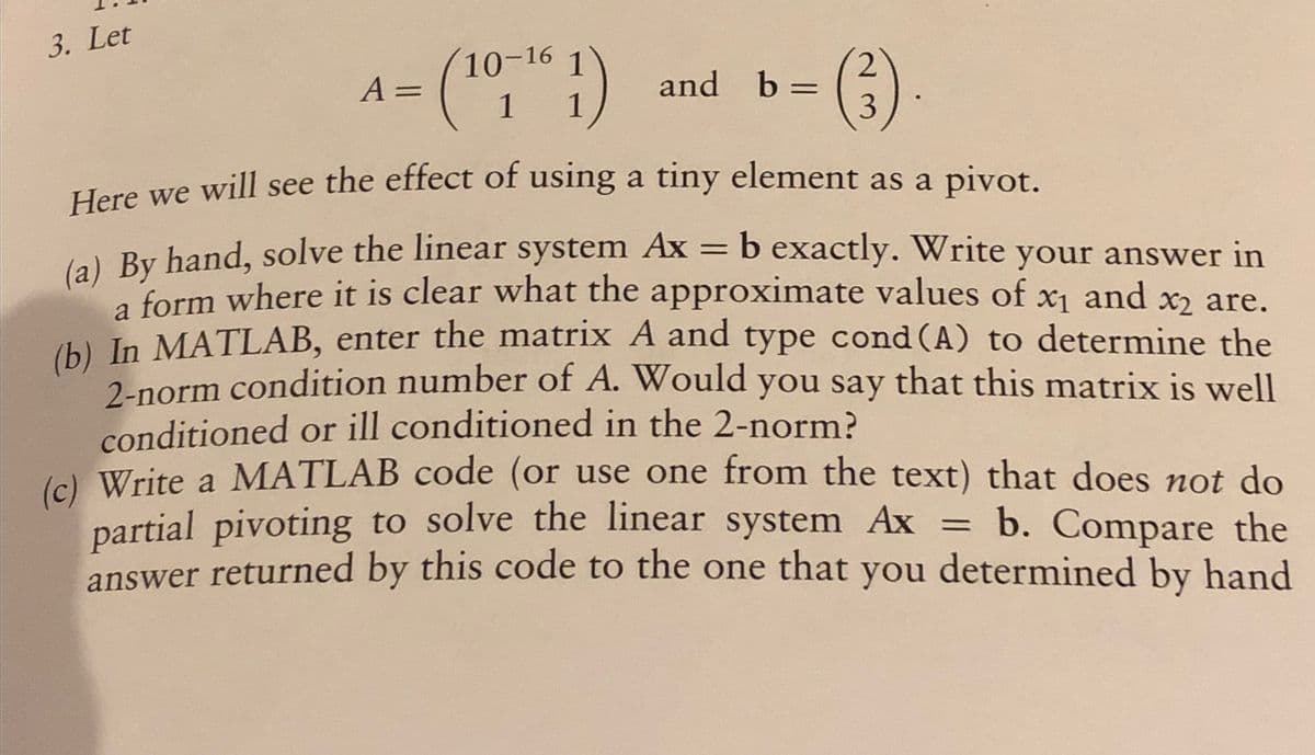 3. Let
A =
10-16 1
(¹0 1)
1 1
and b =
2
3
Here we will see the effect of using a tiny element as a pivot.
=
(a) By hand, solve the linear system Ax
X1
b exactly. Write your answer in
a form where it is clear what the approximate values of x₁ and x² are.
(b) In MATLAB, enter the matrix A and type cond (A) to determine the
2-norm condition number of A. Would you say that this matrix is well
conditioned or ill conditioned in the 2-norm?
(c) Write a MATLAB code (or use one from the text) that does not do
partial pivoting to solve the linear system Ax = b. Compare the
answer returned by this code to the one that you determined by hand