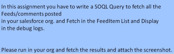 In this assignment you have to write a SOQL Query to fetch all the
Feeds/comments posted
in your salesforce org. and Fetch in the Feedltem List and Display
in the debug logs.
Please run in your org and fetch the results and attach the screenshot.
