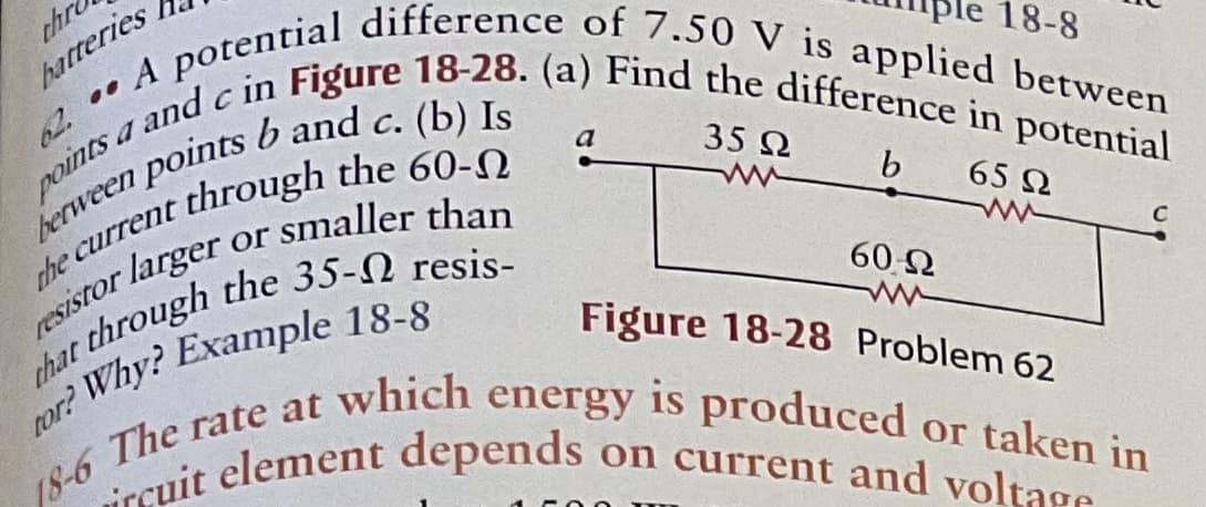 A potential difference of 7.50 V is applied between
y and c in Figure 18-28. (a) Find the difference in potential
thr
hatteries
18-6 The rate at which energy is produced or taken in
ircuit element depends on current and voltage
62. ..
18-8
C.
points.
e current through the 60.
or smaller than
a
35 2
b
65 2
resistor larger
60 2
Figure 18-28 Problem 62
18-6
