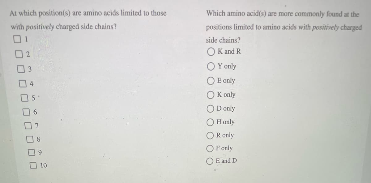 At which position(s) are amino acids limited to those
Which amino acid(s) are more commonly found at the
with positively charged side chains?
01
positions limited to amino acids with positively charged
side chains?
O K and R
O Y only
O E only
4
K only
D only
H only
R only
8.
OF only
E and D
10
