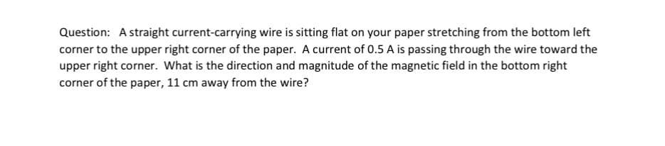 Question: A straight current-carrying wire is sitting flat on your paper stretching from the bottom left
corner to the upper right corner of the paper. A current of 0.5 A is passing through the wire toward the
upper right corner. What is the direction and magnitude of the magnetic field in the bottom right
corner of the paper, 11 cm away from the wire?
