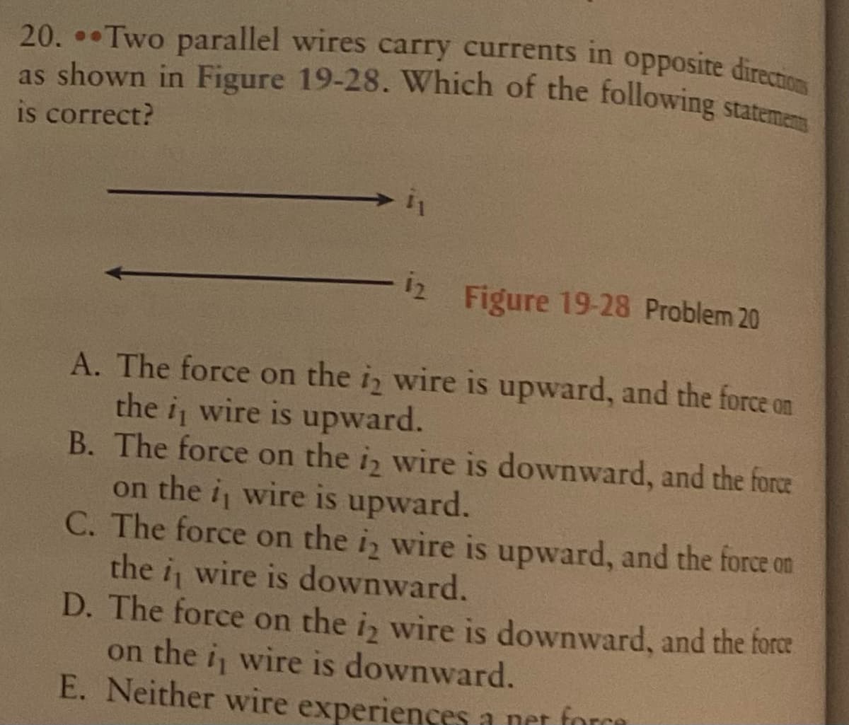 as shown in Figure 19-28. Which of the following statemens
20. Two parallel wires carry currents in opposite directions
is correct?
12 Figure 19-28 Problem 20
A. The force on the iz wire is upward, and the force on
the i wire is upward.
B. The force on the i wire is downward, and the force
on the i wire is upward.
C. The force on the iz wire is upward, and the force on
the i wire is downward.
D. The force on the i, wire is downward, and the force
on the i, wire is downward.
E. Neither wire experiences a net force
