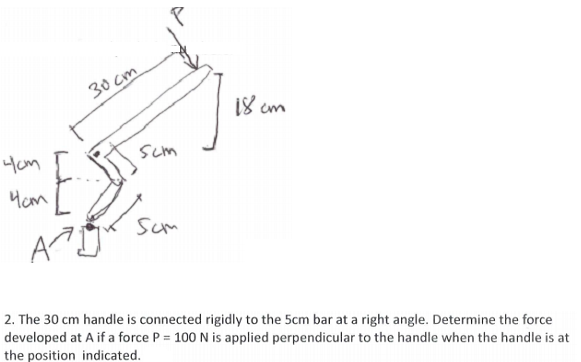 30 cm
18 cm
Hom
Scm
Hom
Sum
2. The 30 cm handle is connected rigidly to the 5cm bar at a right angle. Determine the force
developed at A if a force P = 100 N is applied perpendicular to the handle when the handle is at
the position indicated.
