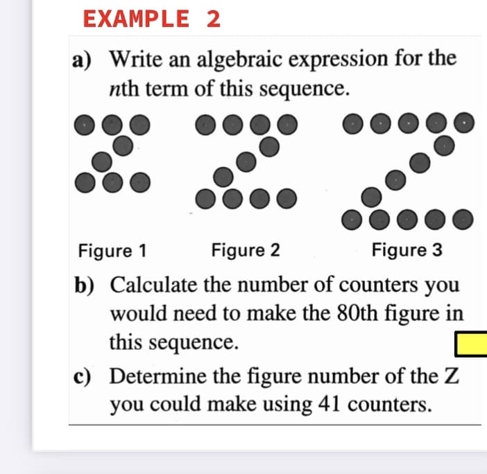 EXAMPLE 2
a) Write an algebraic expression for the
nth term of this sequence.
Figure 1
Figure 2
Figure 3
b) Calculate the number of counters you
would need to make the 80th figure in
this sequence.
c) Determine the figure number of the Z
you could make using 41 counters.
