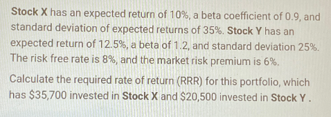Stock X has an expected return of 10%, a beta coefficient of 0.9, and
standard deviation of expected returns of 35%. Stock Y has an
expected return of 12.5%, a beta of 1.2, and standard deviation 25%.
The risk free rate is 8%, and the market risk premium is 6%.
Calculate the required rate of return (RRR) for this portfolio, which
has $35,700 invested in Stock X and $20,500 invested in Stock Y.