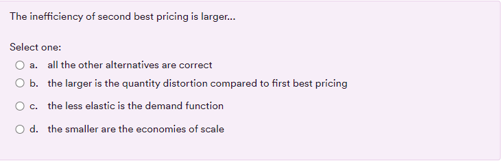 The inefficiency of second best pricing is larger..
Select one:
a. all the other alternatives are correct
O b. the larger is the quantity distortion compared to first best pricing
O c.
the less elastic is the demand function
O d. the smaller are the economies of scale

