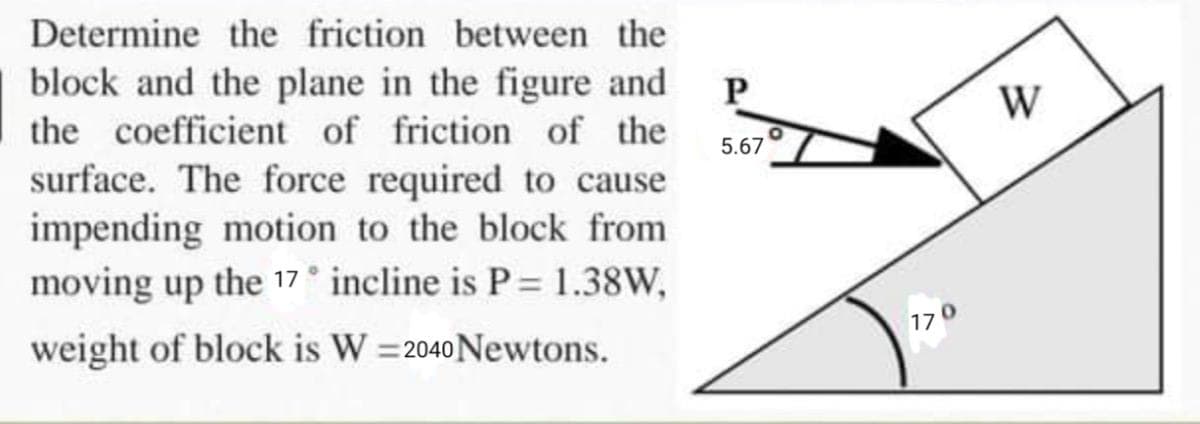 Determine the friction between the
block and the plane in the figure and
the coefficient of friction of the
surface. The force required to cause
5.67
impending motion to the block from
moving up the 17° incline is P = 1.38W,
weight of block is W = 2040 Newtons.
%3!
170
