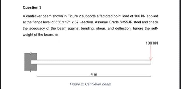 Question 3
A cantilever beam shown in Figure 2 supports a factored point load of 100 kN applied
at the flange level of 356 x 171 x 67 l-section. Assume Grade S355JR steel and check
the adequacy of the beam against bending, shear, and deflection. Ignore the self-
weight of the beam. é
100 kN
4 m
Figure 2: Cantilever beam
