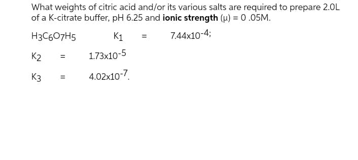 What weights of citric acid and/or its various salts are required to prepare 2.0L
of a K-citrate buffer, pH 6.25 and ionic strength (u) = 0 .05M.
H3C607H5
K1
7.44x10-4;
K2
1.73x10-5
K3
4.02x10-7.
