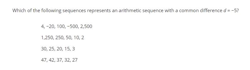 Which of the following sequences represents an arithmetic sequence with a common difference d = -5?
4, -20, 100, -500, 2,500
1,250, 250, 50, 10, 2
30, 25, 20, 15, 3
47, 42, 37, 32, 27
