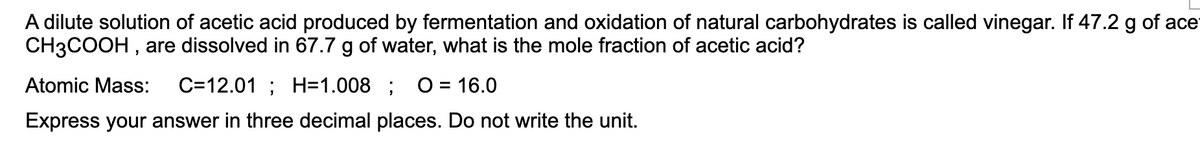 A dilute solution of acetic acid produced by fermentation and oxidation of natural carbohydrates is called vinegar. If 47.2 g of ace
CH3COOH , are dissolved in 67.7 g of water, what is the mole fraction of acetic acid?
Atomic Mass:
C=12.01 ; H=1.008 ;
O = 16.0
%D
Express your answer in three decimal places. Do not write the unit.
