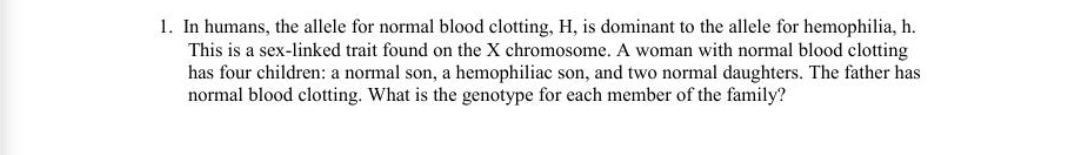 1. In humans, the allele for normal blood clotting, H, is dominant to the allele for hemophilia, h.
This is a sex-linked trait found on the X chromosome. A woman with normal blood clotting
has four children: a normal son, a hemophiliac son, and two normal daughters. The father has
normal blood clotting. What is the genotype for each member of the family?
