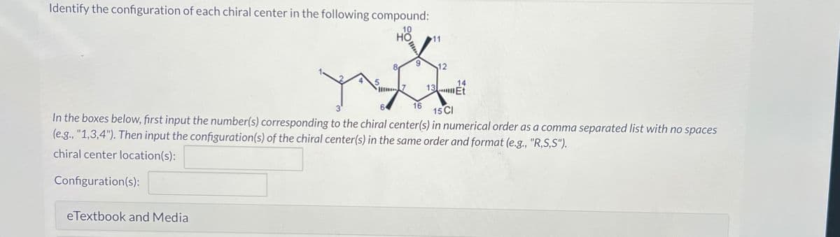 Identify the configuration of each chiral center in the following compound:
10
HO 11
5
eTextbook and Media
8
Im 7
9
12
14
13.Et
3
6
16 15 CI
In the boxes below, first input the number(s) corresponding to the chiral center(s) in numerical order as a comma separated list with no spaces
(e.g., "1,3,4"). Then input the configuration(s) of the chiral center(s) in the same order and format (e.g., "R,S,S").
chiral center location(s):
Configuration(s):