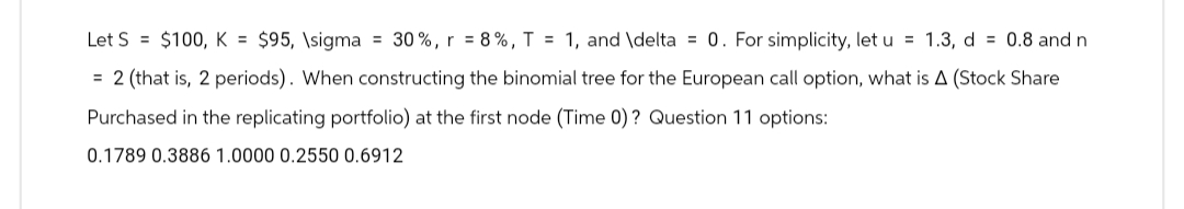 Let S = $100, K = $95, \sigma = 30%, r = 8%, T = 1, and \delta = 0. For simplicity, let u = 1.3, d = 0.8 and n
= 2 (that is, 2 periods). When constructing the binomial tree for the European call option, what is A (Stock Share
Purchased in the replicating portfolio) at the first node (Time 0)? Question 11 options:
0.1789 0.3886 1.0000 0.2550 0.6912