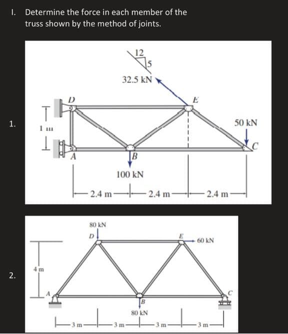 I. Determine the force in each member of the
truss shown by the method of joints.
32.5 KN
TH
1 m
1
H
B
100 KN
1.
2.
4m
2.4 m-
80 KN
D↓
3 m
B
80 KN
2.4 m
3m
E
-2.4 m-
-60 KN
3 m
50 kN