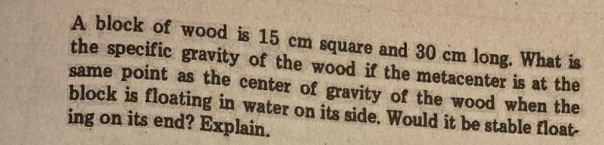 A block of wood is 15 cm square and 30 cm long. What is
the specific gravity of the wood if the metacenter is at the
same point as the center of gravity of the wood when the
block is floating in water on its side. Would it be stable float-
ing on its end? Explain.