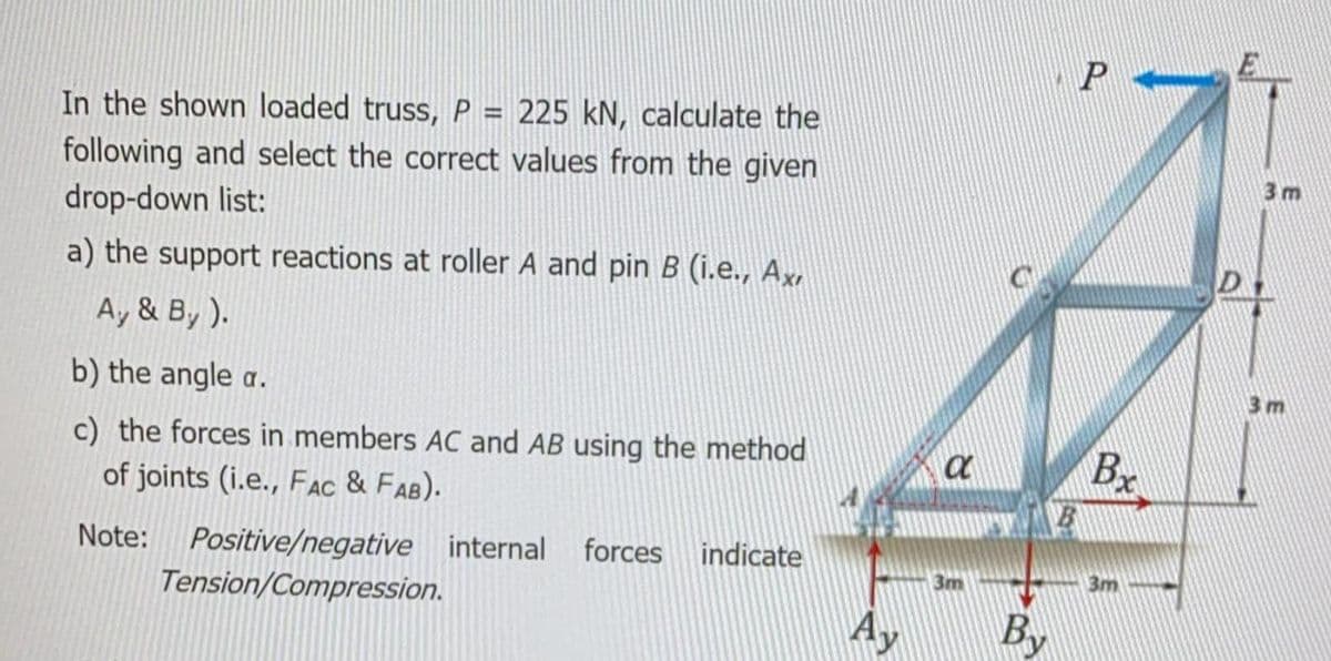 P
In the shown loaded truss, P = 225 kN, calculate the
following and select the correct values from the given
drop-down list:
3 m
a) the support reactions at roller A and pin B (i.e., Ax,
A, & By ).
b) the angle a.
3 m
c) the forces in members AC and AB using the method
of joints (i.e., FAC & FAB).
Bx
a
Positive/negative internal
Tension/Compression.
Note:
forces indicate
3m
3m
Ay
By
