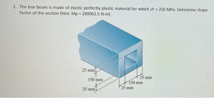 2. The box beam is made of elastic perfectly plastic material for which sY = 250 MPa. Determine shape
factor of the section (hint: Mp=289062.5 N-m)
25 mm
25 mm
150 mm
25 mm
150 mm
25 mm