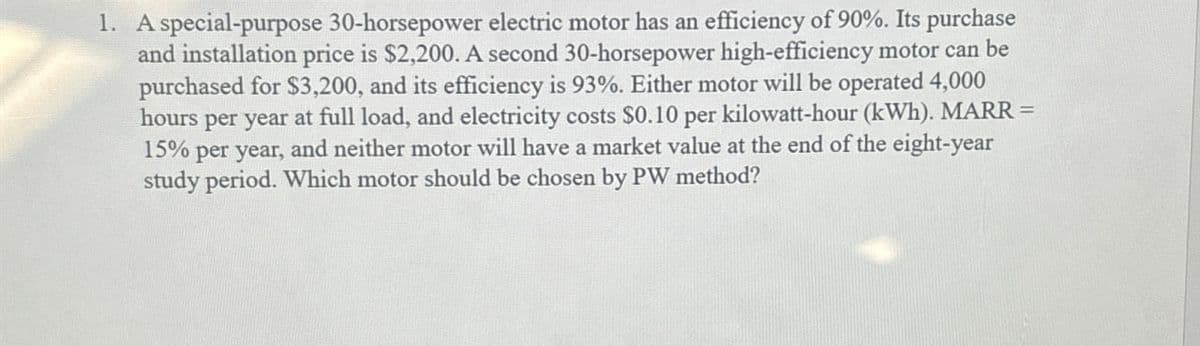 1. A special-purpose 30-horsepower electric motor has an efficiency of 90%. Its purchase
and installation price is $2,200. A second 30-horsepower high-efficiency motor can be
purchased for $3,200, and its efficiency is 93%. Either motor will be operated 4,000
hours per year at full load, and electricity costs $0.10 per kilowatt-hour (kWh). MARR =
15% per year, and neither motor will have a market value at the end of the eight-year
study period. Which motor should be chosen by PW method?