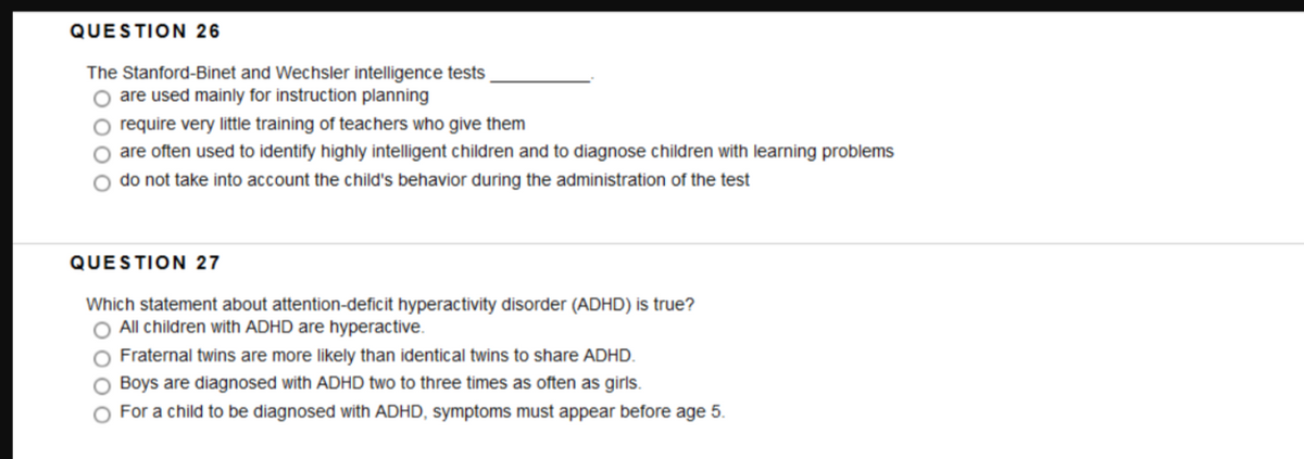 QUESTION 26
The Stanford-Binet and Wechsler intelligence tests
O are used mainly for instruction planning
O require very little training of teachers who give them
O are often used to identify highly intelligent children and to diagnose children with learning problems
do not take into account the child's behavior during the administration of the test
QUESTION 27
Which statement about attention-deficit hyperactivity disorder (ADHD) is true?
O All children with ADHD are hyperactive.
Fraternal twins are more likely than identical twins to share ADHD.
O Boys are diagnosed with ADHD two to three times as often as girls.
For a child to be diagnosed with ADHD, symptoms must appear before age 5.
