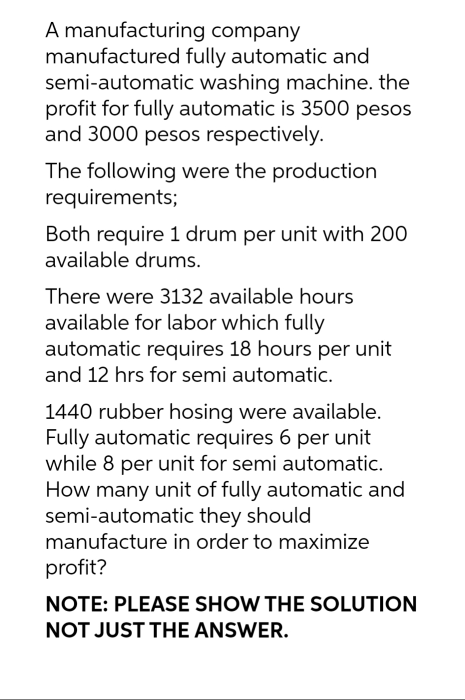 company
A manufacturing
manufactured
semi-automatic
fully automatic and
washing machine. the
profit for fully automatic is 3500 pesos
and 3000 pesos respectively.
The following were the production
requirements;
Both require 1 drum per unit with 200
available drums.
There were 3132 available hours
available for labor which fully
automatic requires 18 hours per unit
and 12 hrs for semi automatic.
1440 rubber hosing were available.
Fully automatic requires 6 per unit
while 8 per unit for semi automatic.
How many unit of fully automatic and
semi-automatic they should
manufacture in order to maximize
profit?
NOTE: PLEASE SHOW THE SOLUTION
NOT JUST THE ANSWER.