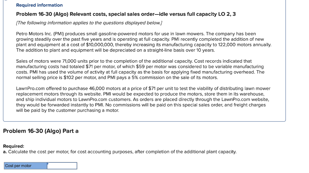 Required information
Problem 16-30 (Algo) Relevant costs, special sales order-idle versus full capacity LO 2, 3
[The following information applies to the questions displayed below.]
Petro Motors Inc. (PMI) produces small gasoline-powered motors for use in lawn mowers. The company has been
growing steadily over the past five years and is operating at full capacity. PMI recently completed the addition of new
plant and equipment at a cost of $10,000,000, thereby increasing its manufacturing capacity to 122,000 motors annually.
The addition to plant and equipment will be depreciated on a straight-line basis over 10 years.
Sales of motors were 71,000 units prior to the completion of the additional capacity. Cost records indicated that
manufacturing costs had totaled $71 per motor, of which $59 per motor was considered to be variable manufacturing
costs. PMI has used the volume of activity at full capacity as the basis for applying fixed manufacturing overhead. The
normal selling price is $102 per motor, and PMI pays a 5% commission on the sale of its motors.
LawnPro.com offered to purchase 46,000 motors at a price of $71 per unit to test the viability of distributing lawn mower
replacement motors through its website. PMI would be expected to produce the motors, store them in its warehouse,
and ship individual motors to LawnPro.com customers. As orders are placed directly through the LawnPro.com website,
they would be forwarded instantly to PMI. No commissions will be paid on this special sales order, and freight charges
will be paid by the customer purchasing a motor.
Problem 16-30 (Algo) Part a
Required:
a. Calculate the cost per motor, for cost accounting purposes, after completion of the additional plant capacity.
Cost per motor