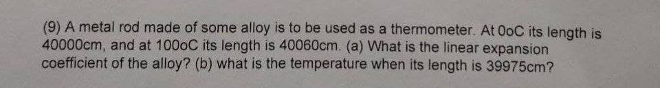 (9) A metal rod made of some alloy is to be used as a thermometer. At 0oC its length is
40000cm, and at 1000C its length is 40060cm. (a) What is the linear expansion
coefficient of the alloy? (b) what is the temperature when its length is 39975cm?
