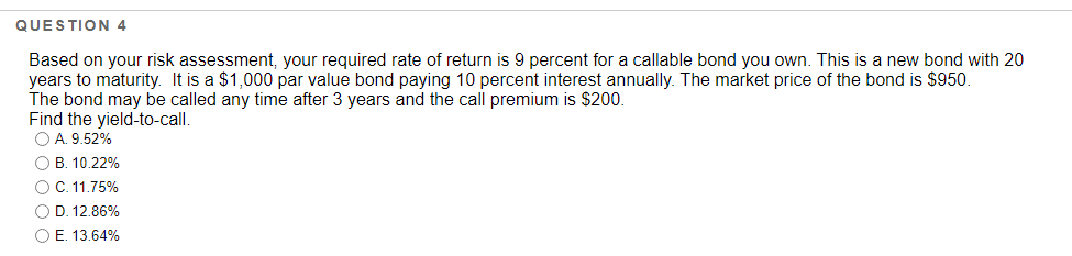 QUESTION 4
Based on your risk assessment, your required rate of return is 9 percent for a callable bond you own. This is a new bond with 20
years to maturity. It is a $1,000 par value bond paying 10 percent interest annually. The market price of the bond is $950.
The bond may be called any time after 3 years and the call premium is $200.
Find the yield-to-call.
O A. 9.52%
O B. 10.22%
O C. 11.75%
O D. 12.86%
O E. 13.64%