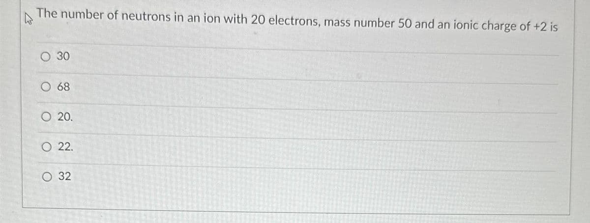 A
The number of neutrons in an ion with 20 electrons, mass number 50 and an ionic charge of +2 is
O 30
O 68
O 20.
O 22.
O 32