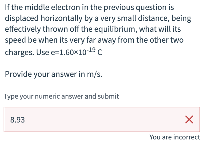 If the middle electron in the previous question is
displaced horizontally by a very small distance, being
effectively thrown off the equilibrium, what will its
speed be when its very far away from the other two
charges. Use e=1.60×10-19 C
Provide your answer in m/s.
Type your numeric answer and submit
8.93
☑
You are incorrect