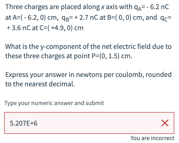 Three charges are placed along x axis with qд= - 6.2 nC
at A=(-6.2, 0) cm, qB= +2.7 nC at B=(0, 0) cm, and qc=
+ 3.6 nC at C=( +4.9, 0) cm
What is the y-component of the net electric field due to
these three charges at point P=(0, 1.5) cm.
Express your answer in newtons per coulomb, rounded
to the nearest decimal.
Type your numeric answer and submit
5.207E+6
☑
You are incorrect