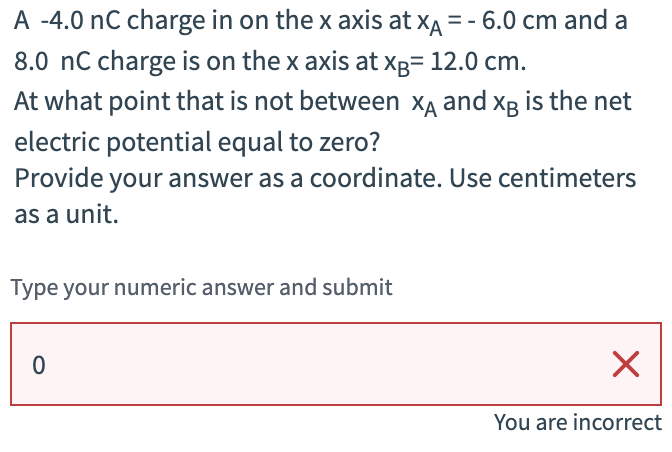 A -4.0 nC charge in on the x axis at XA = - 6.0 cm and a
8.0 nC charge is on the x axis at xB= 12.0 cm.
At what point that is not between X and XB is the net
electric potential equal to zero?
Provide your answer as a coordinate. Use centimeters
as a unit.
Type your numeric answer and submit
0
☑
You are incorrect