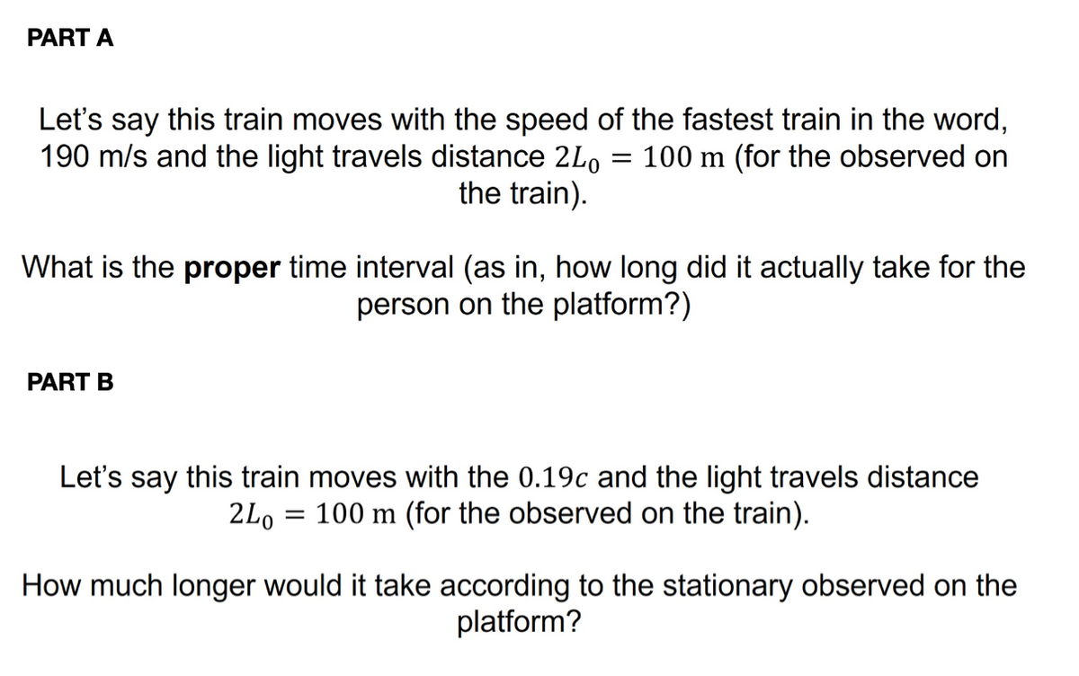 PART A
Let's say this train moves with the speed of the fastest train in the word,
190 m/s and the light travels distance 240 100 m (for the observed on
the train).
=
What is the proper time interval (as in, how long did it actually take for the
person on the platform?)
PART B
Let's say this train moves with the 0.19c and the light travels distance
100 m (for the observed on the train).
2Lo
=
How much longer would it take according to the stationary observed on the
platform?