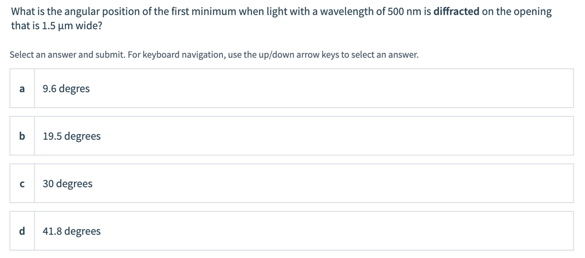 What is the angular position of the first minimum when light with a wavelength of 500 nm is diffracted on the opening
that is 1.5 μm wide?
Select an answer and submit. For keyboard navigation, use the up/down arrow keys to select an answer.
a
9.6 degres
b
19.5 degrees
с
30 degrees
41.8 degrees