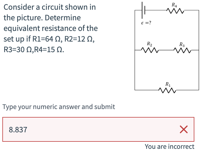Consider a circuit shown in
the picture. Determine
equivalent resistance of the
set up if R1=64, R2=12 N,
R3=302,R4=15.
€ =?
R4
w
R₂
R3
w
w
Type your numeric answer and submit
8.837
R₁
w
☑
You are incorrect