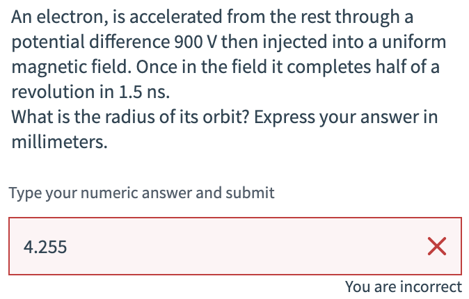 An electron, is accelerated from the rest through a
potential difference 900 V then injected into a uniform
magnetic field. Once in the field it completes half of a
revolution in 1.5 ns.
What is the radius of its orbit? Express your answer in
millimeters.
Type your numeric answer and submit
4.255
☑
You are incorrect