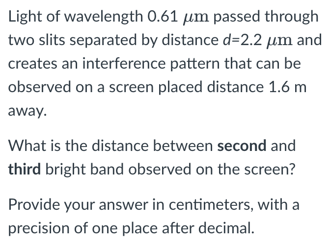 Light of wavelength 0.61 μm passed through
two slits separated by distance d=2.2 μm and
creates an interference pattern that can be
observed on a screen placed distance 1.6 m
away.
What is the distance between second and
third bright band observed on the screen?
Provide your answer in centimeters, with a
precision of one place after decimal.