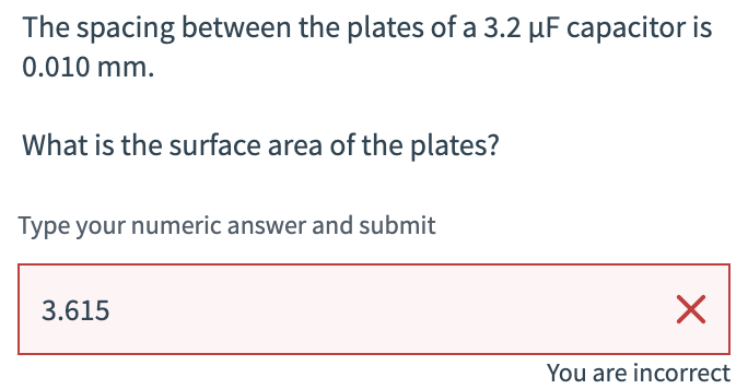 The spacing between the plates of a 3.2 µF capacitor is
0.010 mm.
What is the surface area of the plates?
Type your numeric answer and submit
3.615
☑
You are incorrect