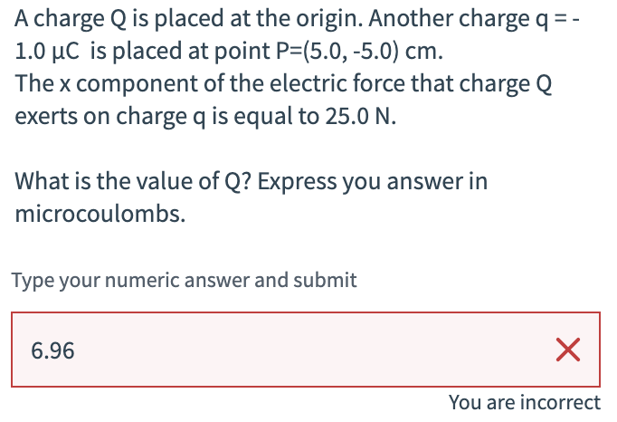A charge Q is placed at the origin. Another charge q = -
1.0 μC is placed at point P=(5.0, -5.0) cm.
The x component of the electric force that charge Q
exerts on charge q is equal to 25.0 N.
What is the value of Q? Express you answer in
microcoulombs.
Type your numeric answer and submit
6.96
☑
You are incorrect