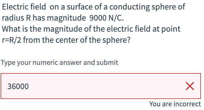 Electric field on a surface of a conducting sphere of
radius R has magnitude 9000 N/C.
What is the magnitude of the electric field at point
r=R/2 from the center of the sphere?
Type your numeric answer and submit
36000
☑
You are incorrect