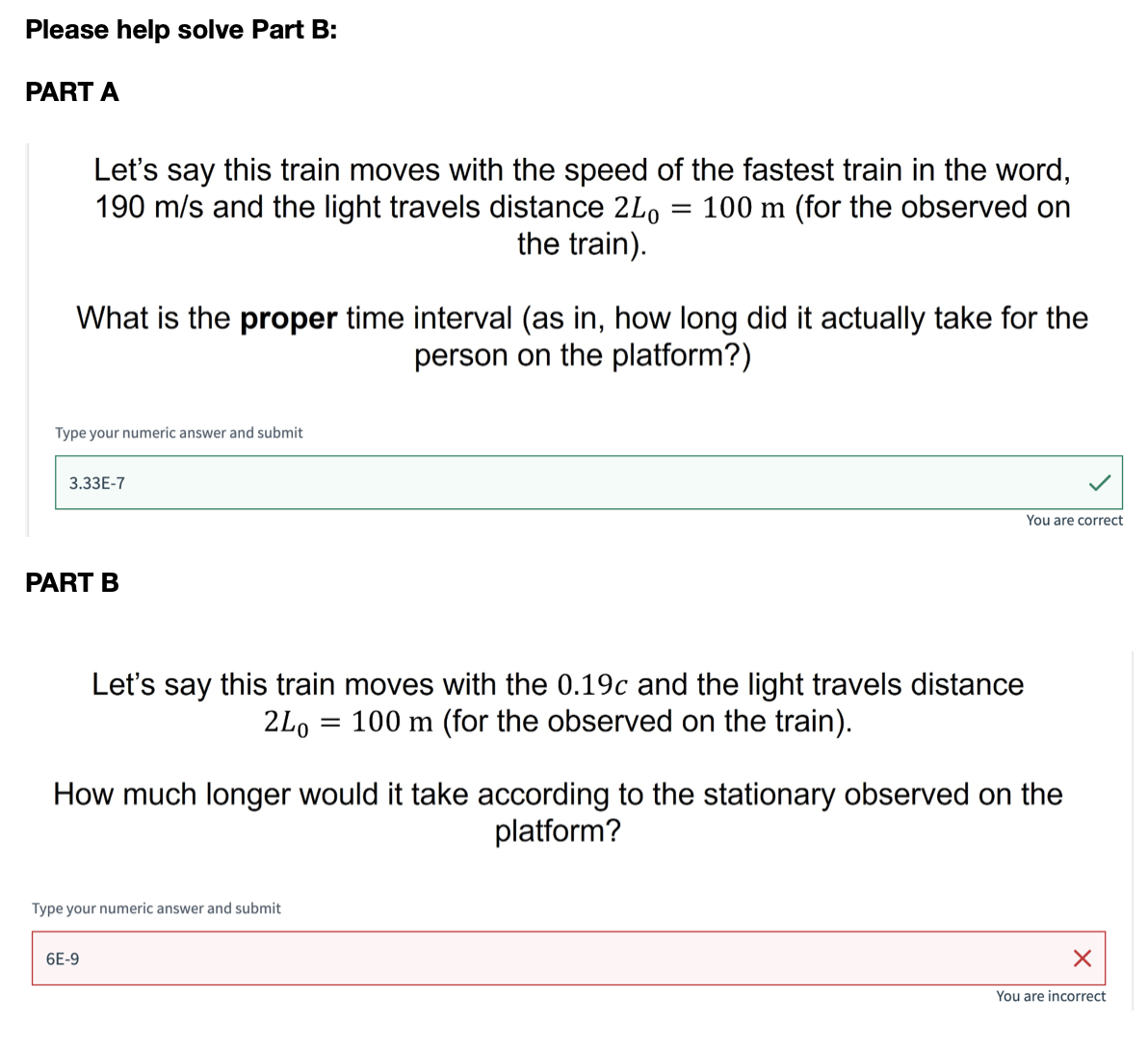 Please help solve Part B:
PART A
Let's say this train moves with the speed of the fastest train in the word,
190 m/s and the light travels distance 2Lo 100 m (for the observed on
the train).
=
What is the proper time interval (as in, how long did it actually take for the
person on the platform?)
Type your numeric answer and submit
3.33E-7
PART B
You are correct
Let's say this train moves with the 0.19c and the light travels distance
100 m (for the observed on the train).
2L0
=
How much longer would it take according to the stationary observed on the
platform?
Type your numeric answer and submit
6E-9
✗
You are incorrect