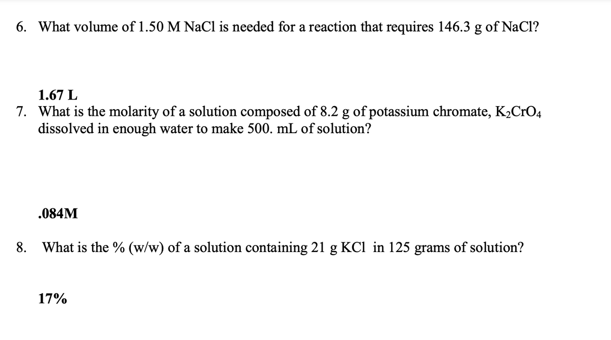 6. What volume of 1.50 M NaCl is needed for a reaction that requires 146.3 g of NaCl?
1.67 L
7. What is the molarity of a solution composed of 8.2 g of potassium chromate, K₂CrO4
dissolved in enough water to make 500. mL of solution?
8.
.084M
What is the % (w/w) of a solution containing 21 g KCl in 125 grams of solution?
17%